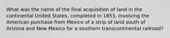 What was the name of the final acquisition of land in the continental United States, completed in 1853, involving the American purchase from Mexico of a strip of land south of Arizona and New Mexico for a southern transcontinental railroad?