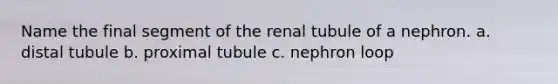 Name the final segment of the renal tubule of a nephron. a. distal tubule b. proximal tubule c. nephron loop