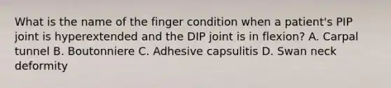 What is the name of the finger condition when a patient's PIP joint is hyperextended and the DIP joint is in flexion? A. Carpal tunnel B. Boutonniere C. Adhesive capsulitis D. Swan neck deformity