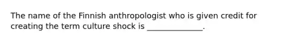 The name of the Finnish anthropologist who is given credit for creating the term culture shock is ______________.