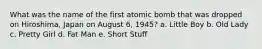 What was the name of the first atomic bomb that was dropped on Hiroshima, Japan on August 6, 1945? a. Little Boy b. Old Lady c. Pretty Girl d. Fat Man e. Short Stuff