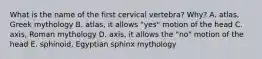 What is the name of the first cervical vertebra? Why? A. atlas, Greek mythology B. atlas, it allows "yes" motion of the head C. axis, Roman mythology D. axis, it allows the "no" motion of the head E. sphinoid, Egyptian sphinx mythology