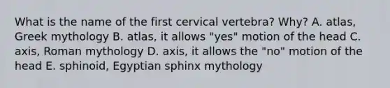 What is the name of the first cervical vertebra? Why? A. atlas, Greek mythology B. atlas, it allows "yes" motion of the head C. axis, Roman mythology D. axis, it allows the "no" motion of the head E. sphinoid, Egyptian sphinx mythology