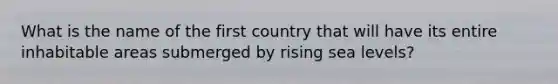 What is the name of the first country that will have its entire inhabitable areas submerged by rising sea levels?