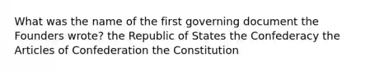 What was the name of the first governing document the Founders wrote? the Republic of States the Confederacy <a href='https://www.questionai.com/knowledge/k5NDraRCFC-the-articles-of-confederation' class='anchor-knowledge'>the articles of confederation</a> the Constitution