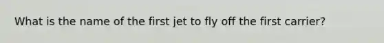 What is the name of the first jet to fly off the first carrier?