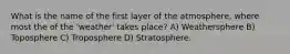 What is the name of the first layer of the atmosphere, where most the of the 'weather' takes place? A) Weathersphere B) Toposphere C) Troposphere D) Stratosphere.