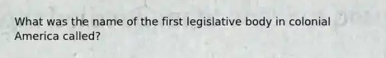 What was the name of the first legislative body in colonial America called?