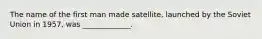 The name of the first man made satellite, launched by the Soviet Union in 1957, was _____________.