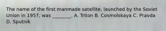 The name of the first manmade satellite, launched by the Soviet Union in 1957, was ________. A. Triton B. Cosmolskaya C. Pravda D. Sputnik