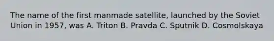 The name of the first manmade satellite, launched by the Soviet Union in 1957, was A. Triton B. Pravda C. Sputnik D. Cosmolskaya