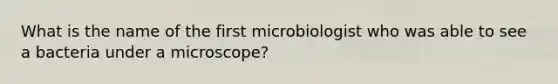 What is the name of the first microbiologist who was able to see a bacteria under a microscope?