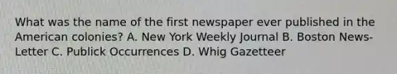 What was the name of the first newspaper ever published in the American colonies? A. New York Weekly Journal B. Boston News-Letter C. Publick Occurrences D. Whig Gazetteer