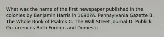 What was the name of the first newspaper published in the colonies by Benjamin Harris in 1690?A. Pennsylvania Gazette B. The Whole Book of Psalms C. The Wall Street Journal D. Publick Occurrences Both Foreign and Domestic