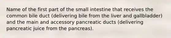 Name of the first part of the small intestine that receives the common bile duct (delivering bile from the liver and gallbladder) and the main and accessory pancreatic ducts (delivering pancreatic juice from the pancreas).