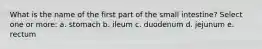 What is the name of the first part of the small intestine? Select one or more: a. stomach b. ileum c. duodenum d. jejunum e. rectum