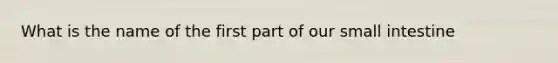 What is the name of the first part of our small intestine