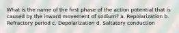 What is the name of the first phase of the action potential that is caused by the inward movement of sodium? a. Repolarization b. Refractory period c. Depolarization d. Saltatory conduction