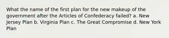 What the name of the first plan for the new makeup of the government after the Articles of Confederacy failed? a. New Jersey Plan b. Virginia Plan c. The Great Compromise d. New York Plan