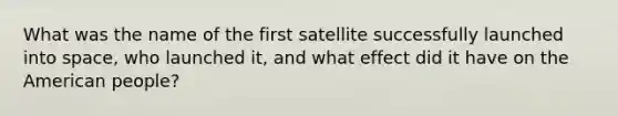 What was the name of the first satellite successfully launched into space, who launched it, and what effect did it have on the American people?