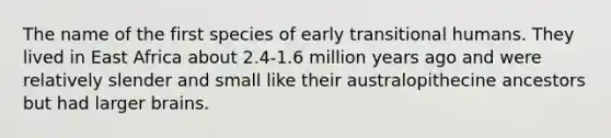 The name of the first species of early transitional humans. They lived in East Africa about 2.4-1.6 million years ago and were relatively slender and small like their australopithecine ancestors but had larger brains.