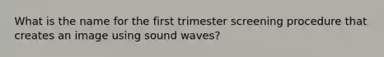 What is the name for the first trimester screening procedure that creates an image using sound waves?