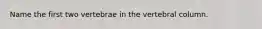 Name the first two vertebrae in the vertebral column.