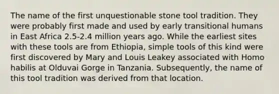 The name of the first unquestionable stone tool tradition. They were probably first made and used by early transitional humans in East Africa 2.5-2.4 million years ago. While the earliest sites with these tools are from Ethiopia, simple tools of this kind were first discovered by Mary and Louis Leakey associated with Homo habilis at Olduvai Gorge in Tanzania. Subsequently, the name of this tool tradition was derived from that location.