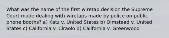 What was the name of the first wiretap decision the Supreme Court made dealing with wiretaps made by police on public phone booths? a) Katz v. United States b) Olmstead v. United States c) California v. Ciraolo d) California v. Greenwood