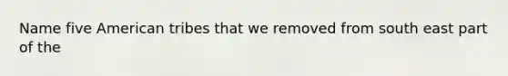 Name five American tribes that we removed from south east part of the
