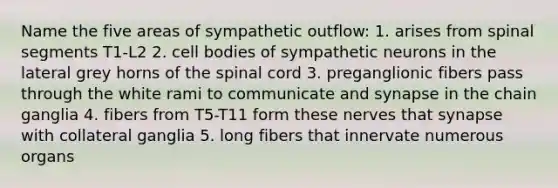 Name the five areas of sympathetic outflow: 1. arises from spinal segments T1-L2 2. cell bodies of sympathetic neurons in the lateral grey horns of the spinal cord 3. preganglionic fibers pass through the white rami to communicate and synapse in the chain ganglia 4. fibers from T5-T11 form these nerves that synapse with collateral ganglia 5. long fibers that innervate numerous organs