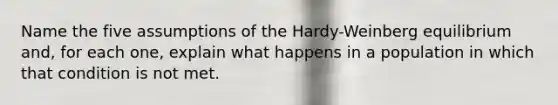 Name the five assumptions of the Hardy-Weinberg equilibrium and, for each one, explain what happens in a population in which that condition is not met.