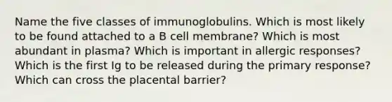 Name the five classes of immunoglobulins. Which is most likely to be found attached to a B cell membrane? Which is most abundant in plasma? Which is important in allergic responses? Which is the first Ig to be released during the primary response? Which can cross the placental barrier?