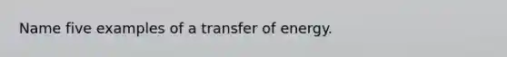 Name five examples of a transfer of energy.