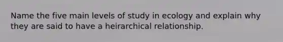 Name the five main levels of study in ecology and explain why they are said to have a heirarchical relationship.