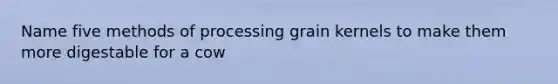 Name five methods of processing grain kernels to make them more digestable for a cow