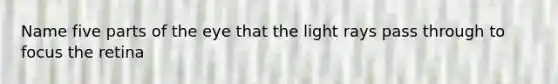 Name five parts of the eye that the light rays pass through to focus the retina