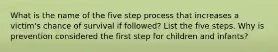 What is the name of the five step process that increases a victim's chance of survival if followed? List the five steps. Why is prevention considered the first step for children and infants?