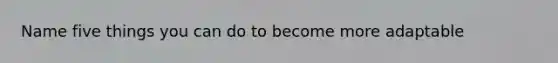 Name five things you can do to become more adaptable