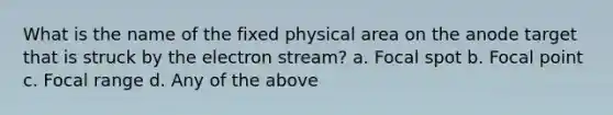 What is the name of the fixed physical area on the anode target that is struck by the electron stream? a. Focal spot b. Focal point c. Focal range d. Any of the above