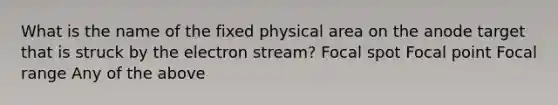 What is the name of the fixed physical area on the anode target that is struck by the electron stream? Focal spot Focal point Focal range Any of the above