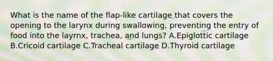 What is the name of the flap-like cartilage that covers the opening to the larynx during swallowing, preventing the entry of food into the layrnx, trachea, and lungs? A.Epiglottic cartilage B.Cricoid cartilage C.Tracheal cartilage D.Thyroid cartilage