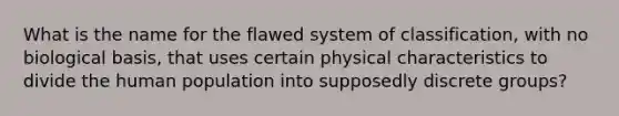 What is the name for the flawed system of classification, with no biological basis, that uses certain physical characteristics to divide the human population into supposedly discrete groups?