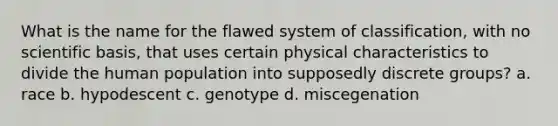 What is the name for the flawed system of classification, with no scientific basis, that uses certain physical characteristics to divide the human population into supposedly discrete groups? a. race b. hypodescent c. genotype d. miscegenation