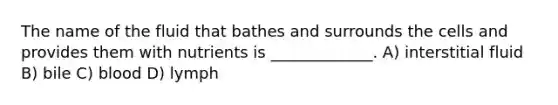 The name of the fluid that bathes and surrounds the cells and provides them with nutrients is _____________. A) interstitial fluid B) bile C) blood D) lymph