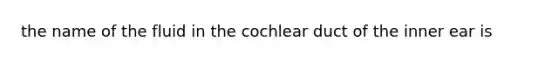 the name of the fluid in the cochlear duct of the inner ear is