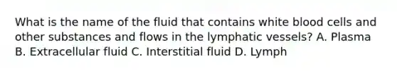 What is the name of the fluid that contains white blood cells and other substances and flows in the lymphatic vessels? A. Plasma B. Extracellular fluid C. Interstitial fluid D. Lymph