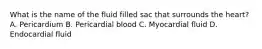 What is the name of the fluid filled sac that surrounds the heart? A. Pericardium B. Pericardial blood C. Myocardial fluid D. Endocardial fluid