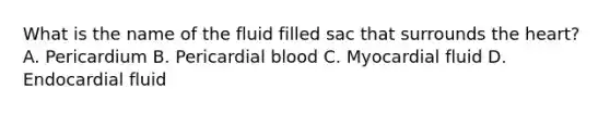 What is the name of the fluid filled sac that surrounds the heart? A. Pericardium B. Pericardial blood C. Myocardial fluid D. Endocardial fluid