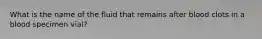 What is the name of the fluid that remains after blood clots in a blood specimen vial?